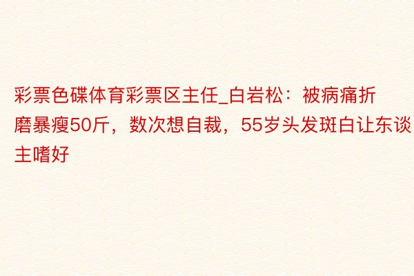 彩票色碟体育彩票区主任_白岩松：被病痛折磨暴瘦50斤，数次想自裁，55岁头发斑白让东谈主嗜好