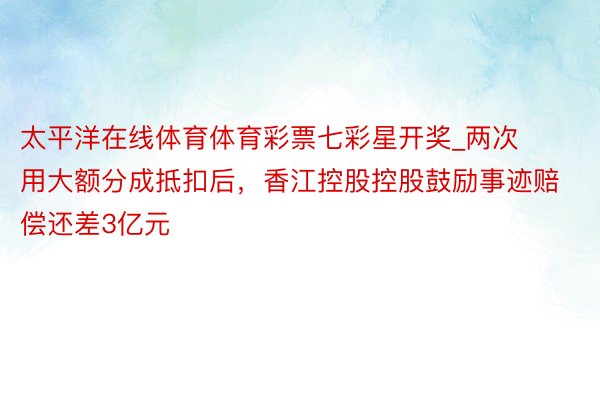 太平洋在线体育体育彩票七彩星开奖_两次用大额分成抵扣后，香江控股控股鼓励事迹赔偿还差3亿元