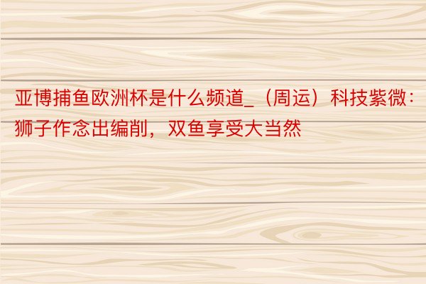 亚博捕鱼欧洲杯是什么频道_（周运）科技紫微：狮子作念出编削，双鱼享受大当然