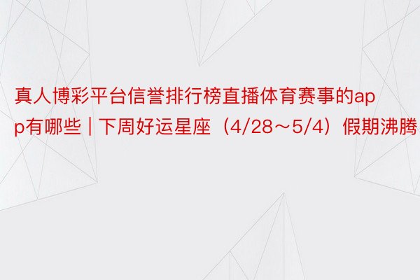 真人博彩平台信誉排行榜直播体育赛事的app有哪些 | 下周好运星座（4/28～5/4）假期沸腾