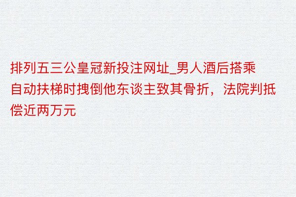 排列五三公皇冠新投注网址_男人酒后搭乘自动扶梯时拽倒他东谈主致其骨折，法院判抵偿近两万元