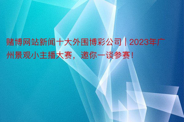 赌博网站新闻十大外围博彩公司 | 2023年广州景观小主播大赛，邀你一谈参赛！