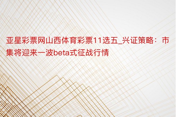 亚星彩票网山西体育彩票11选五_兴证策略：市集将迎来一波beta式征战行情