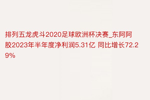 排列五龙虎斗2020足球欧洲杯决赛_东阿阿胶2023年半年度净利润5.31亿 同比增长72.29%