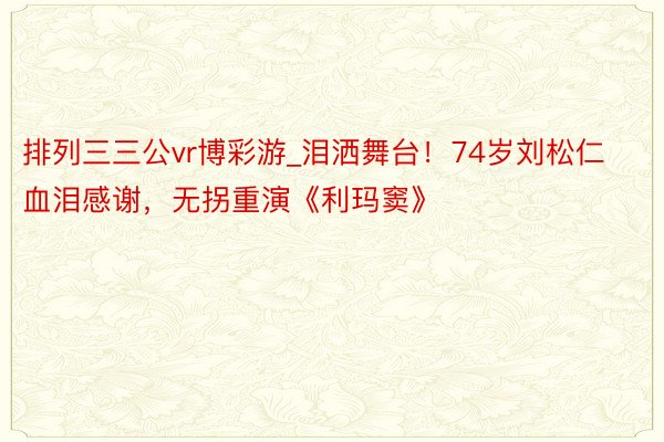 排列三三公vr博彩游_泪洒舞台！74岁刘松仁血泪感谢，无拐重演《利玛窦》