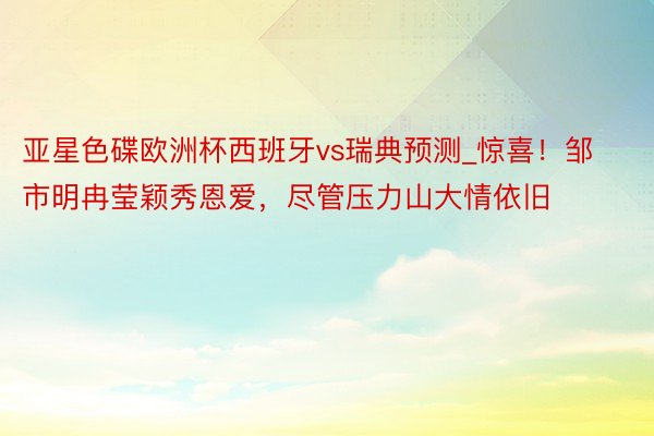 亚星色碟欧洲杯西班牙vs瑞典预测_惊喜！邹市明冉莹颖秀恩爱，尽管压力山大情依旧