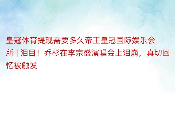 皇冠体育提现需要多久帝王皇冠国际娱乐会所 | 泪目！乔杉在李宗盛演唱会上泪崩，真切回忆被触发