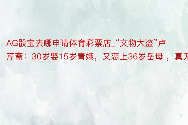 AG骰宝去哪申请体育彩票店_“文物大盗”卢芹斋：30岁娶15岁青娥，又恋上36岁岳母 ，真无耻