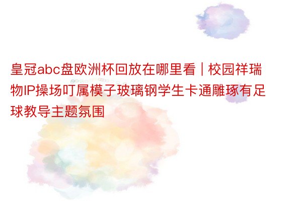 皇冠abc盘欧洲杯回放在哪里看 | 校园祥瑞物IP操场叮属模子玻璃钢学生卡通雕琢有足球教导主题氛围