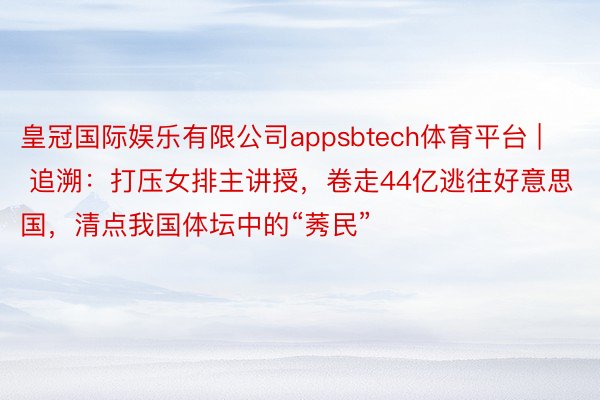 皇冠国际娱乐有限公司appsbtech体育平台 | 追溯：打压女排主讲授，卷走44亿逃往好意思国，清点我国体坛中的“莠民”