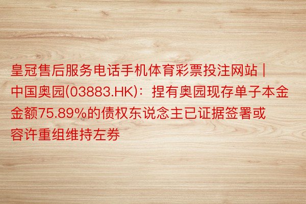 皇冠售后服务电话手机体育彩票投注网站 | 中国奥园(03883.HK)：捏有奥园现存单子本金金额75.89%的债权东说念主已证据签署或容许重组维持左券