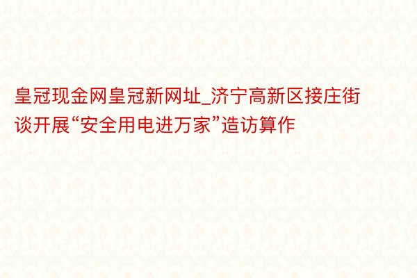 皇冠现金网皇冠新网址_济宁高新区接庄街谈开展“安全用电进万家”造访算作