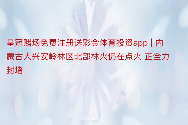 皇冠赌场免费注册送彩金体育投资app | 内蒙古大兴安岭林区北部林火仍在点火 正全力封堵