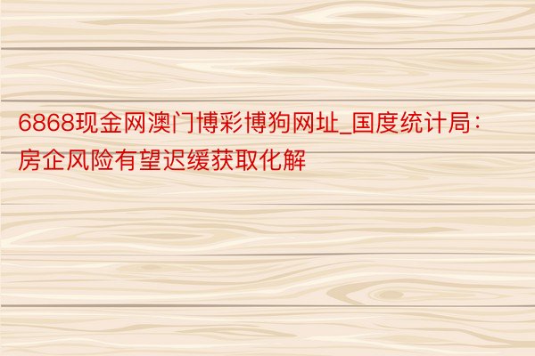 6868现金网澳门博彩博狗网址_国度统计局：房企风险有望迟缓获取化解