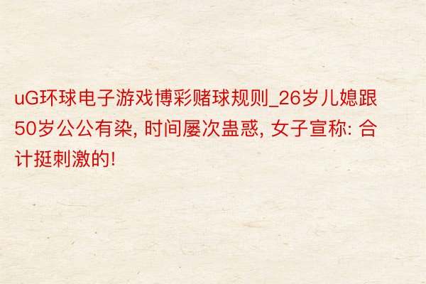 uG环球电子游戏博彩赌球规则_26岁儿媳跟50岁公公有染, 时间屡次蛊惑, 女子宣称: 合计挺刺激的!