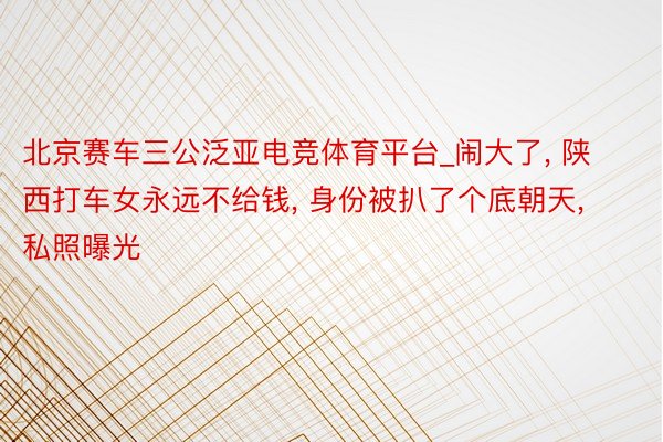 北京赛车三公泛亚电竞体育平台_闹大了, 陕西打车女永远不给钱, 身份被扒了个底朝天, 私照曝光