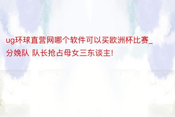 ug环球直营网哪个软件可以买欧洲杯比赛_分娩队 队长抢占母女三东谈主!