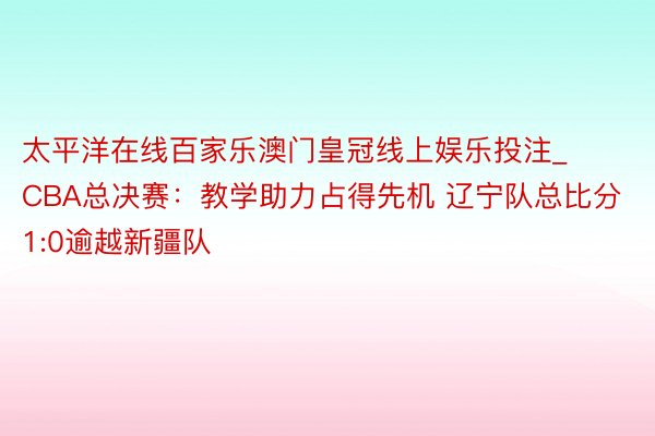 太平洋在线百家乐澳门皇冠线上娱乐投注_CBA总决赛：教学助力占得先机 辽宁队总比分1:0逾越新疆队