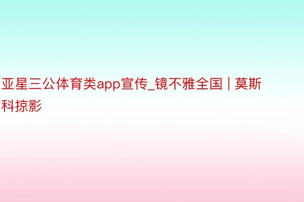 亚星三公体育类app宣传_镜不雅全国 | 莫斯科掠影