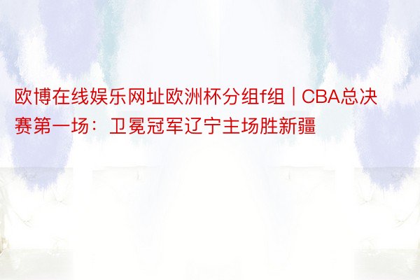 欧博在线娱乐网址欧洲杯分组f组 | CBA总决赛第一场：卫冕冠军辽宁主场胜新疆