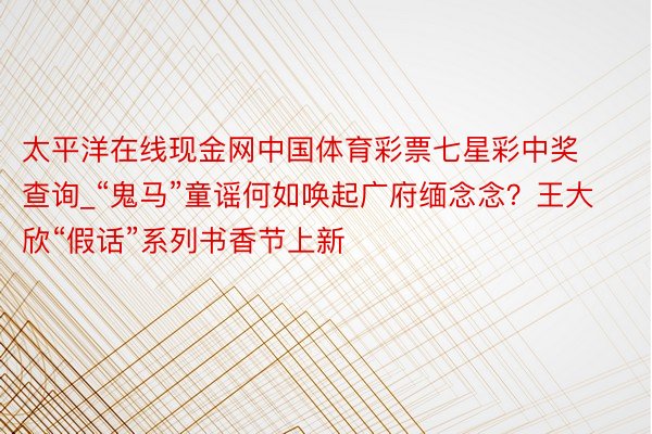 太平洋在线现金网中国体育彩票七星彩中奖查询_“鬼马”童谣何如唤起广府缅念念？王大欣“假话”系列书香节上新