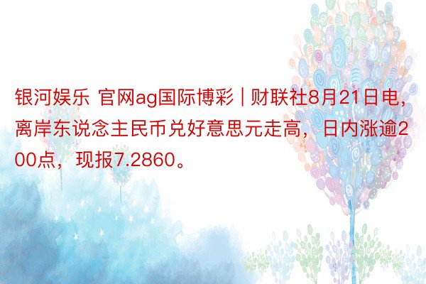 银河娱乐 官网ag国际博彩 | 财联社8月21日电，离岸东说念主民币兑好意思元走高，日内涨逾200点，现报7.2860。