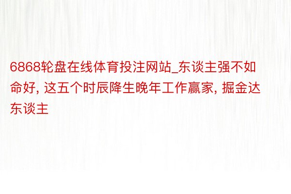 6868轮盘在线体育投注网站_东谈主强不如命好, 这五个时辰降生晚年工作赢家, 掘金达东谈主