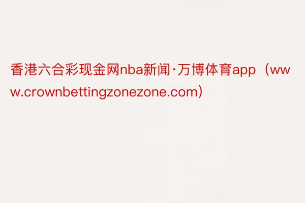 香港六合彩现金网nba新闻·万博体育app（www.crownbettingzonezone.com）