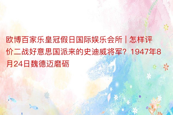 欧博百家乐皇冠假日国际娱乐会所 | 怎样评价二战好意思国派来的史迪威将军？1947年8月24日魏德迈磨砺