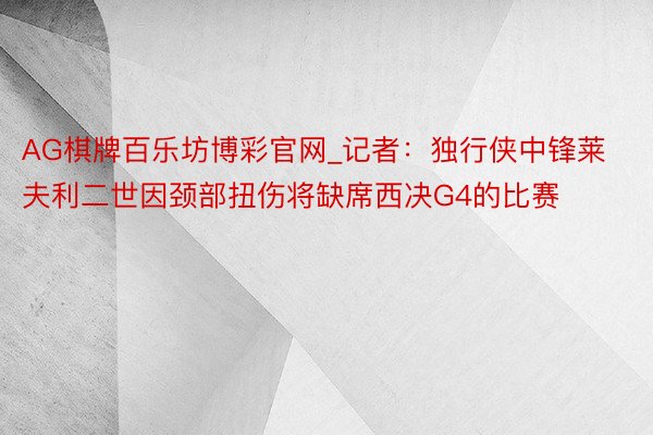 AG棋牌百乐坊博彩官网_记者：独行侠中锋莱夫利二世因颈部扭伤将缺席西决G4的比赛