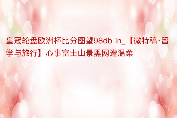 皇冠轮盘欧洲杯比分图望98db in_【微特稿·留学与旅行】心事富士山景黑网遭温柔