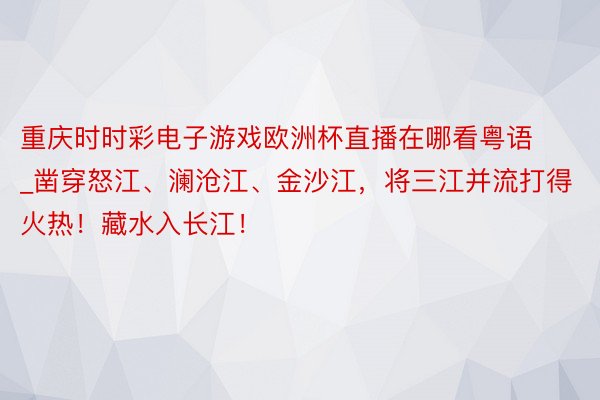 重庆时时彩电子游戏欧洲杯直播在哪看粤语_凿穿怒江、澜沧江、金沙江，将三江并流打得火热！藏水入长江！