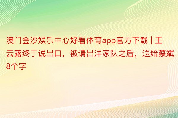 澳门金沙娱乐中心好看体育app官方下载 | 王云蕗终于说出口，被请出洋家队之后，送给蔡斌8个字