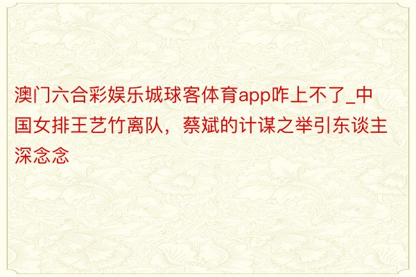 澳门六合彩娱乐城球客体育app咋上不了_中国女排王艺竹离队，蔡斌的计谋之举引东谈主深念念