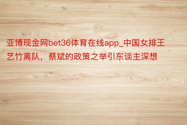 亚博现金网bet36体育在线app_中国女排王艺竹离队，蔡斌的政策之举引东谈主深想