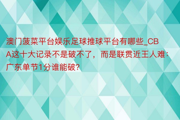 澳门菠菜平台娱乐足球推球平台有哪些_CBA这十大记录不是破不了，而是联贯近王人难：广东单节1分谁能破？