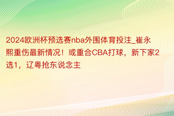 2024欧洲杯预选赛nba外围体育投注_崔永熙重伤最新情况！或重合CBA打球，新下家2选1，辽粤抢东说念主