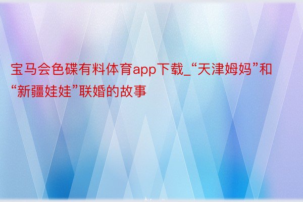 宝马会色碟有料体育app下载_“天津姆妈”和“新疆娃娃”联婚的故事