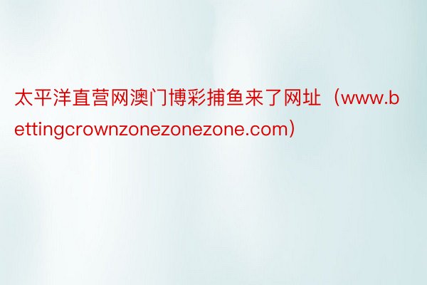 太平洋直营网澳门博彩捕鱼来了网址（www.bettingcrownzonezonezone.com）