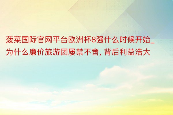 菠菜国际官网平台欧洲杯8强什么时候开始_为什么廉价旅游团屡禁不啻, 背后利益浩大