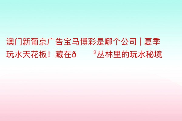 澳门新葡京广告宝马博彩是哪个公司 | 夏季玩水天花板！藏在🌲丛林里的玩水秘境