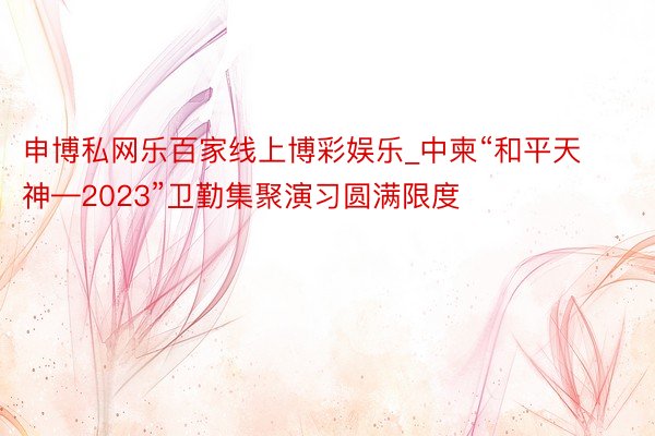 申博私网乐百家线上博彩娱乐_中柬“和平天神—2023”卫勤集聚演习圆满限度