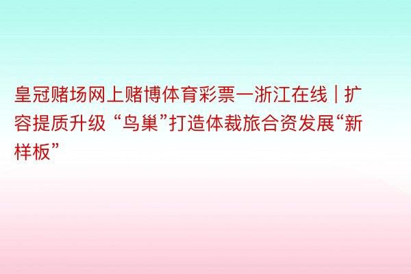 皇冠赌场网上赌博体育彩票一浙江在线 | 扩容提质升级 “鸟巢”打造体裁旅合资发展“新样板”