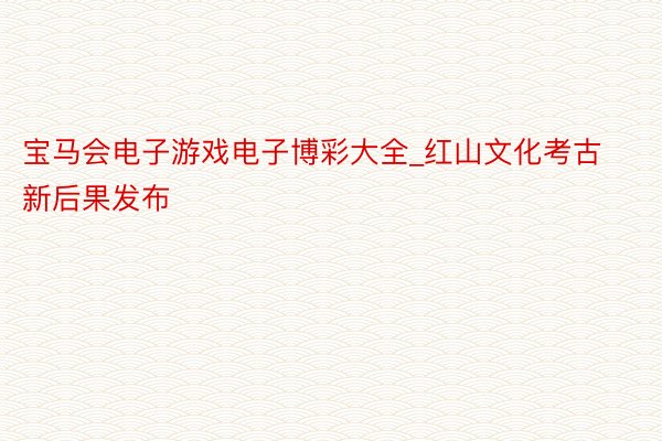 宝马会电子游戏电子博彩大全_红山文化考古新后果发布