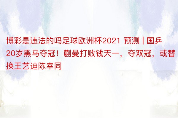 博彩是违法的吗足球欧洲杯2021 预测 | 国乒20岁黑马夺冠！蒯曼打败钱天一，夺双冠，或替换王艺迪陈幸同