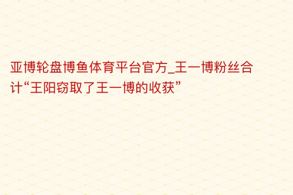 亚博轮盘博鱼体育平台官方_王一博粉丝合计“王阳窃取了王一博的收获”