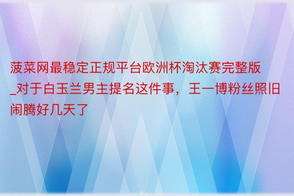 菠菜网最稳定正规平台欧洲杯淘汰赛完整版_对于白玉兰男主提名这件事，王一博粉丝照旧闹腾好几天了