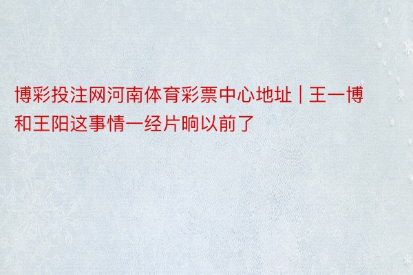 博彩投注网河南体育彩票中心地址 | 王一博和王阳这事情一经片晌以前了