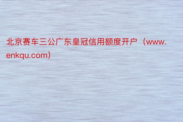 北京赛车三公广东皇冠信用额度开户（www.enkqu.com）