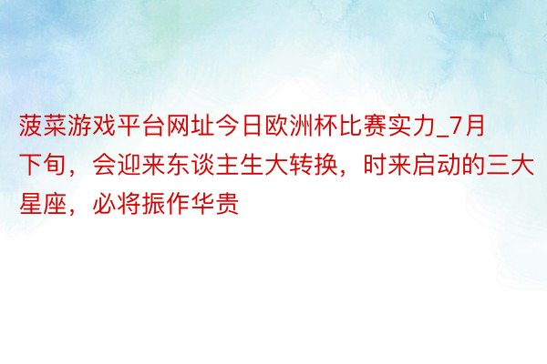 菠菜游戏平台网址今日欧洲杯比赛实力_7月下旬，会迎来东谈主生大转换，时来启动的三大星座，必将振作华贵